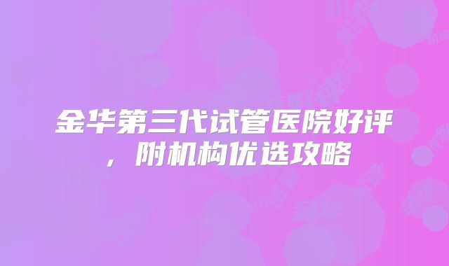 金华第三代试管医院好评，附机构优选攻略