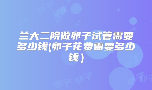 兰大二院做卵子试管需要多少钱(卵子花费需要多少钱）