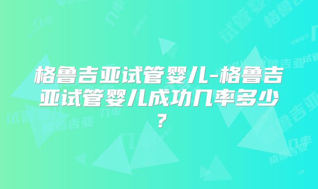 格鲁吉亚试管婴儿-格鲁吉亚试管婴儿成功几率多少?