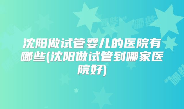 沈阳做试管婴儿的医院有哪些(沈阳做试管到哪家医院好)