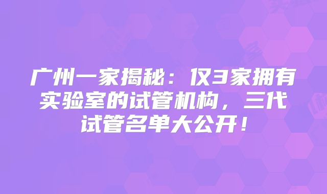 广州一家揭秘:仅3家拥有实验室的试管机构,三代试管名单大公开!