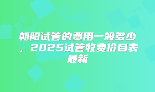 朝阳试管的费用一般多少，2025试管收费价目表最新