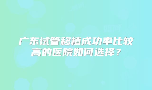 广东试管移植成功率比较高的医院如何选择?