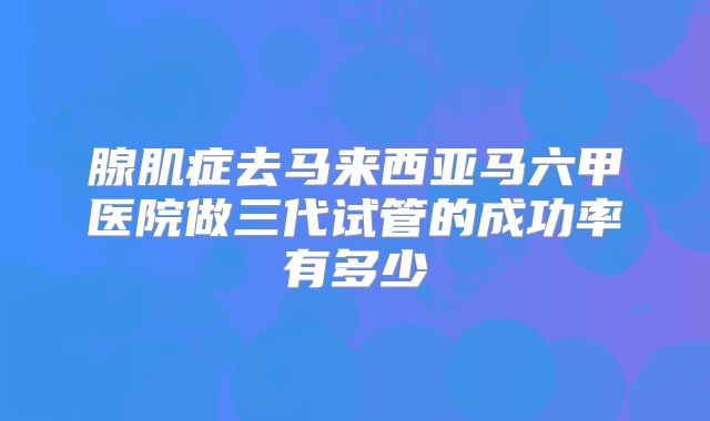 腺肌症去马来西亚马六甲医院做三代试管的成功率有多少