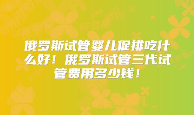 俄罗斯试管婴儿促排吃什么好！俄罗斯试管三代试管费用多少钱！