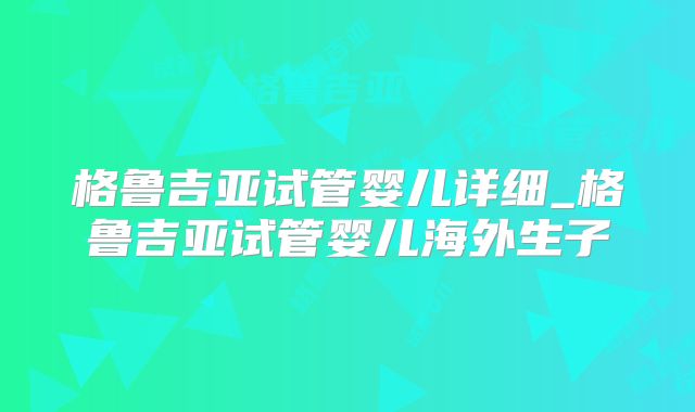 格鲁吉亚试管婴儿详细_格鲁吉亚试管婴儿海外生子