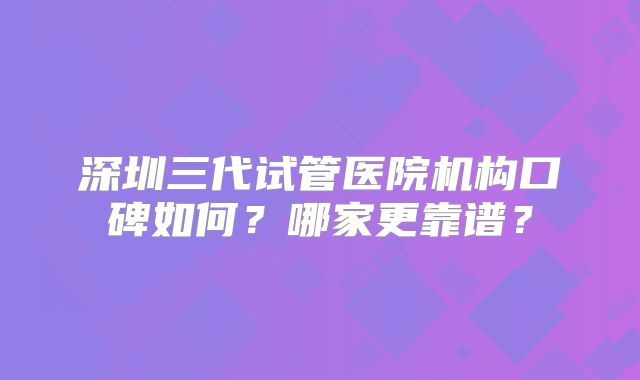 深圳三代试管医院机构口碑如何？哪家更靠谱？