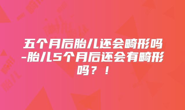 五个月后胎儿还会畸形吗-胎儿5个月后还会有畸形吗？！