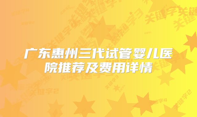 广东惠州三代试管婴儿医院推荐及费用详情