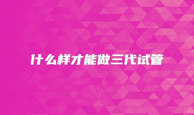 什么样才能做三代试管