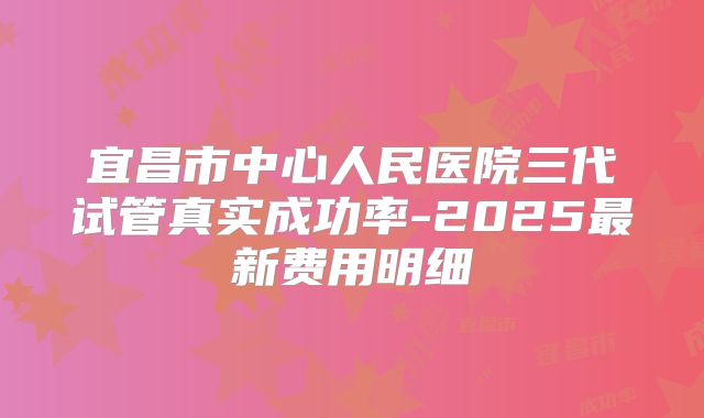 宜昌市中心人民医院三代试管真实成功率-2025最新费用明细