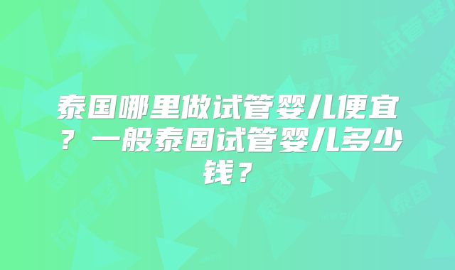 泰国哪里做试管婴儿便宜?一般泰国试管婴儿多少钱?