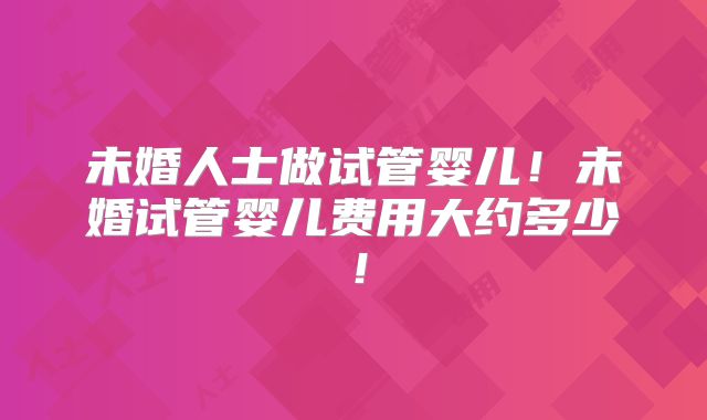未婚人士做试管婴儿！未婚试管婴儿费用大约多少！