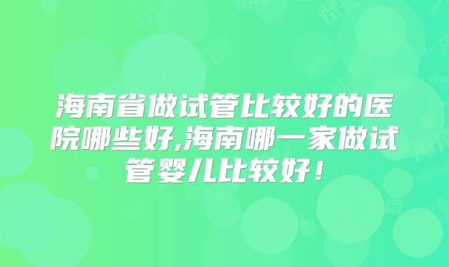 海南省做试管比较好的医院哪些好,海南哪一家做试管婴儿比较好!