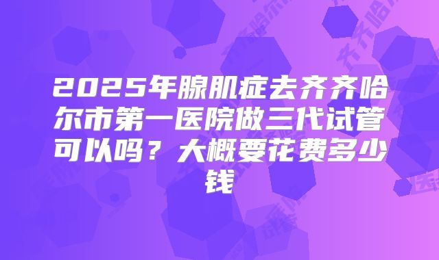 2025年腺肌症去齐齐哈尔市第一医院做三代试管可以吗?大概要花费多少钱