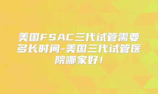 美国FSAC三代试管需要多长时间-美国三代试管医院哪家好!