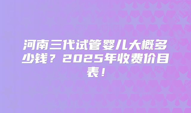 河南三代试管婴儿大概多少钱?2025年收费价目表!