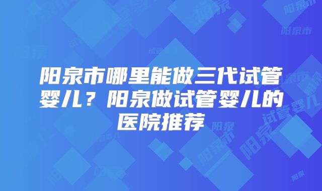 阳泉市哪里能做三代试管婴儿？阳泉做试管婴儿的医院推荐