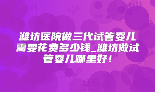 潍坊医院做三代试管婴儿需要花费多少钱_潍坊做试管婴儿哪里好！