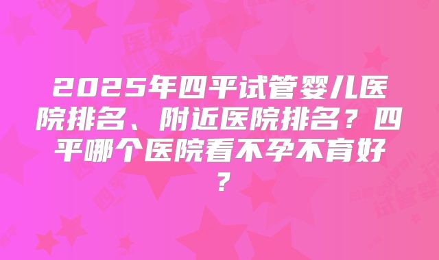 2025年四平试管婴儿医院排名、附近医院排名？四平哪个医院看不孕不育好？