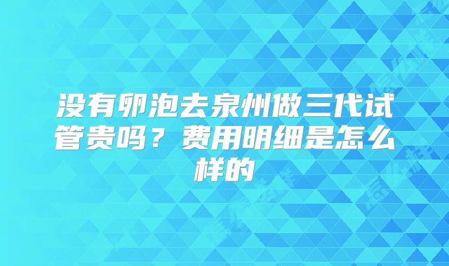 没有卵泡去泉州做三代试管贵吗？费用明细是怎么样的