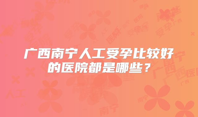 广西南宁人工受孕比较好的医院都是哪些?