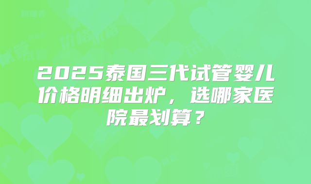 2025泰国三代试管婴儿价格明细出炉，选哪家医院最划算？