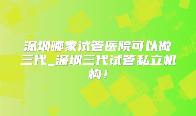 深圳哪家试管医院可以做三代_深圳三代试管私立机构！