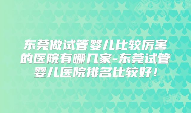 东莞做试管婴儿比较厉害的医院有哪几家-东莞试管婴儿医院排名比较好!