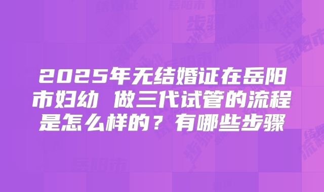 2025年无结婚证在岳阳市妇幼 做三代试管的流程是怎么样的？有哪些步骤