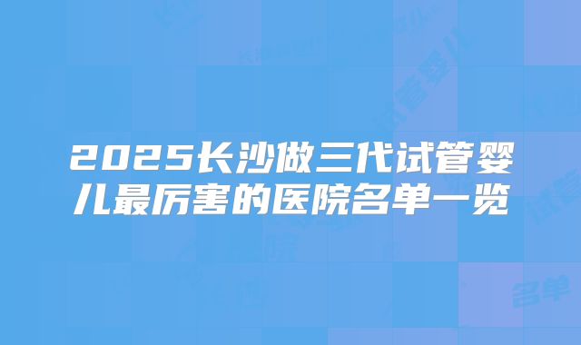 2025长沙做三代试管婴儿最厉害的医院名单一览