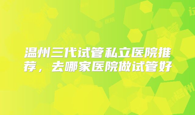 温州三代试管私立医院推荐，去哪家医院做试管好
