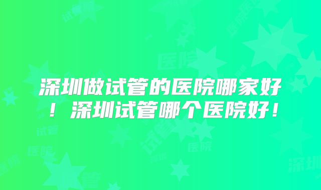 深圳做试管的医院哪家好!深圳试管哪个医院好!