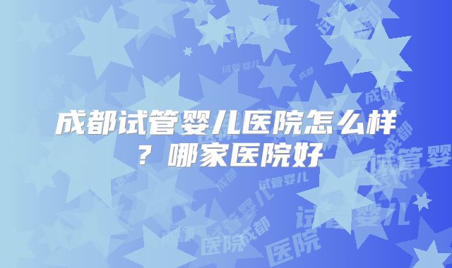 成都试管婴儿医院怎么样？哪家医院好
