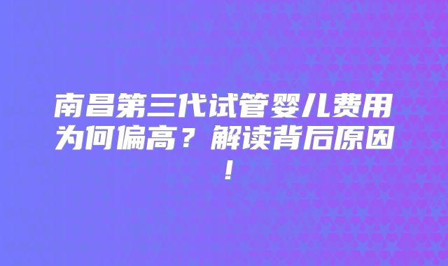 南昌第三代试管婴儿费用为何偏高？解读背后原因！
