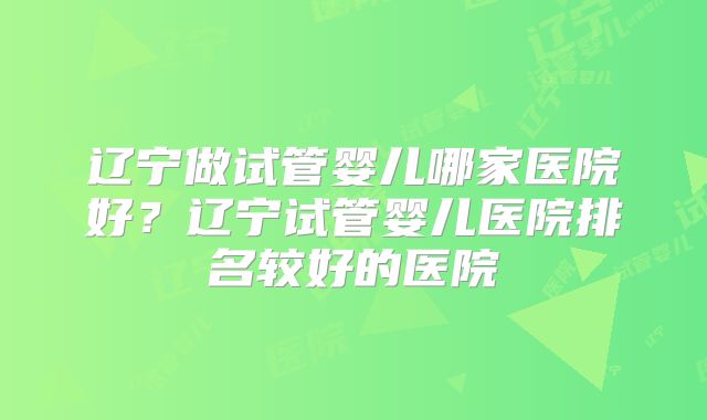 辽宁做试管婴儿哪家医院好?辽宁试管婴儿医院排名较好的医院