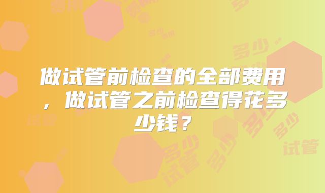 做试管前检查的全部费用,做试管之前检查得花多少钱?