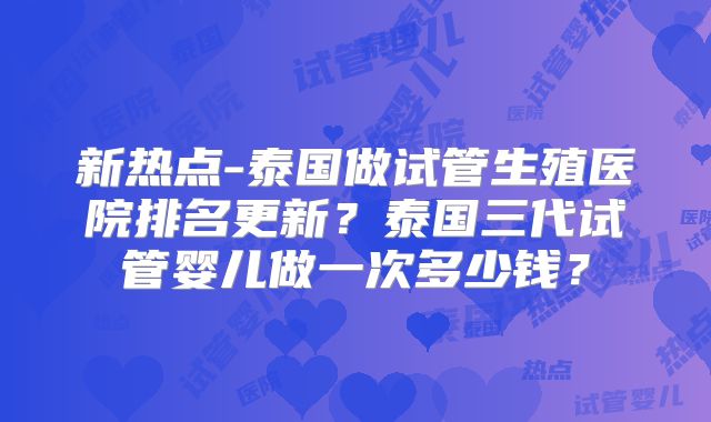新热点-泰国做试管生殖医院排名更新?泰国三代试管婴儿做一次多少钱?