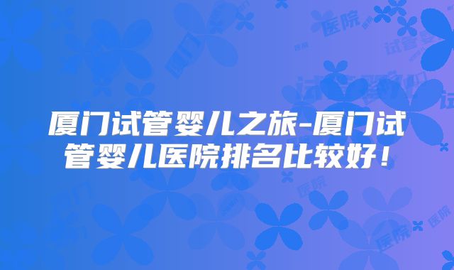 厦门试管婴儿之旅-厦门试管婴儿医院排名比较好！