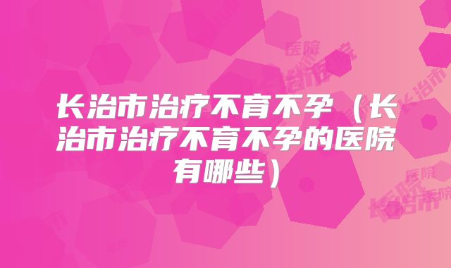 长治市治疗不育不孕(长治市治疗不育不孕的医院有哪些)