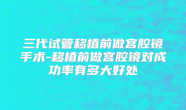 三代试管移植前做宫腔镜手术-移植前做宫腔镜对成功率有多大好处