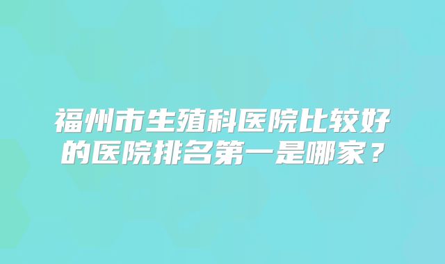 福州市生殖科医院比较好的医院排名第一是哪家？
