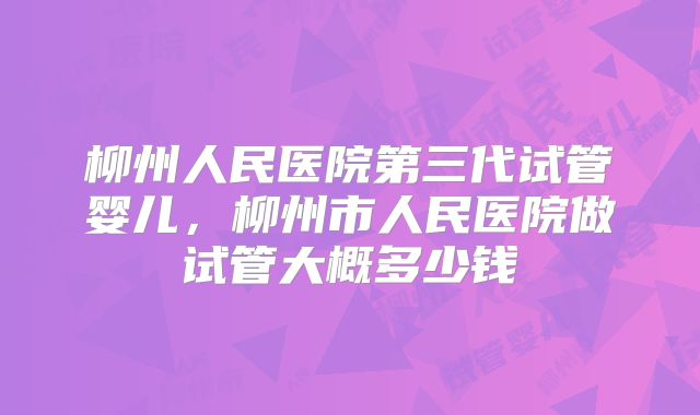 柳州人民医院第三代试管婴儿,柳州市人民医院做试管大概多少钱