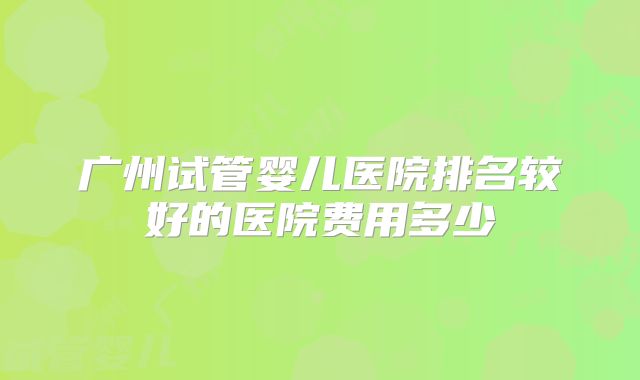 广州试管婴儿医院排名较好的医院费用多少