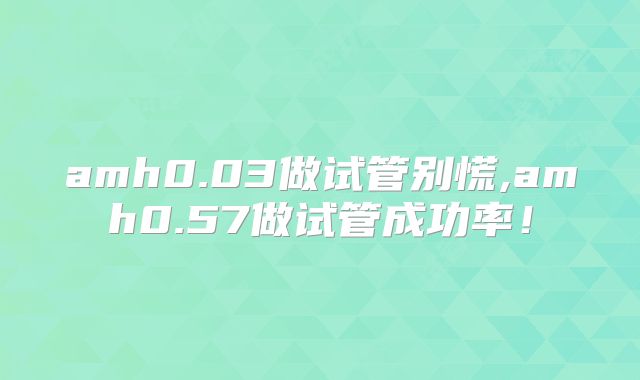 amh0.03做试管别慌,amh0.57做试管成功率！