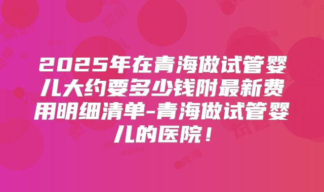 2025年在青海做试管婴儿大约要多少钱附最新费用明细清单-青海做试管婴儿的医院!