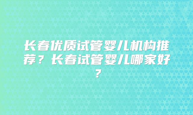 长春优质试管婴儿机构推荐？长春试管婴儿哪家好？