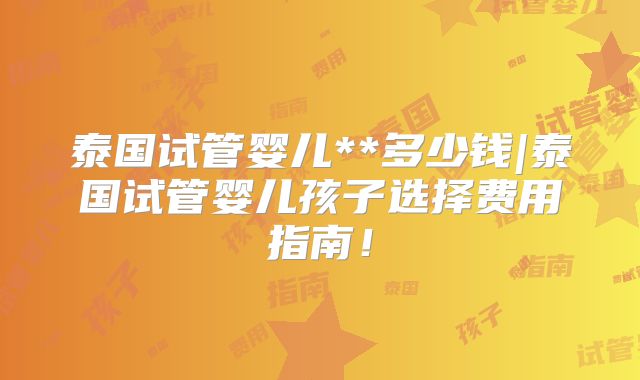 泰国试管婴儿**多少钱|泰国试管婴儿孩子选择费用指南!