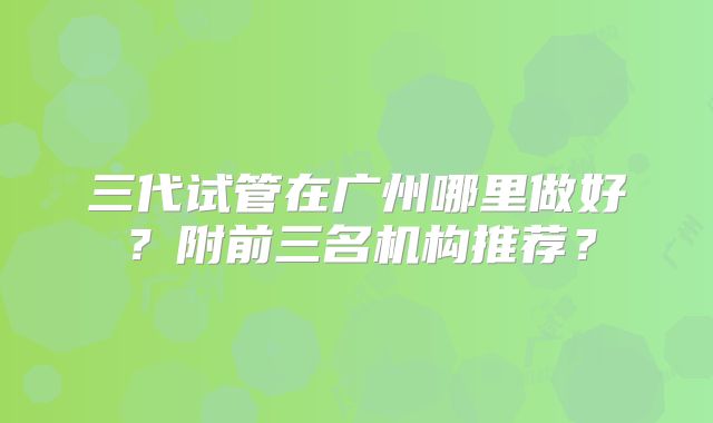 三代试管在广州哪里做好？附前三名机构推荐？