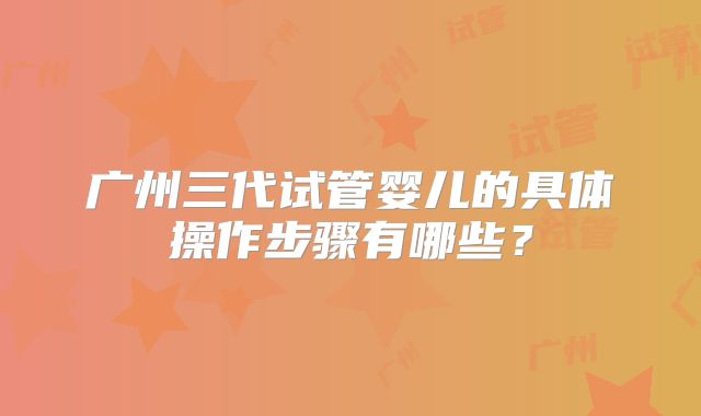 广州三代试管婴儿的具体操作步骤有哪些？